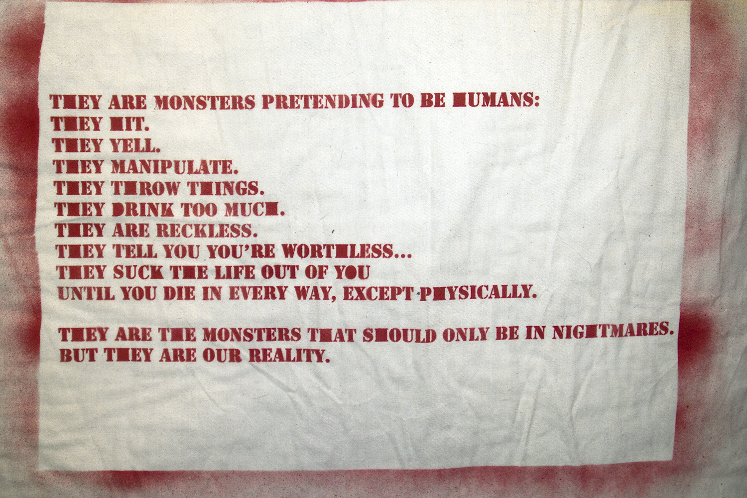 THEY ARE MONSTERS PRETENDING TO BE HUMANS: THEY HIT. THEY YELL. THEY MANIPULATE. THEY THROW THINGS. THEY DRINK TOO MUCH. THEY ARE RECKLESS. THEY TELL YOU YOU’RE WORTHLESS... THEY SUCK THE LIFE OUT OF YOU UNTIL YOU DIE IN EVERY WAY, EXCEPT PHYSICALLY.  THEY ARE THE MONSTERS THAT SHOULD ONLY BE IN NIGHTMARES. BUT THEY ARE OUR REALITY. 